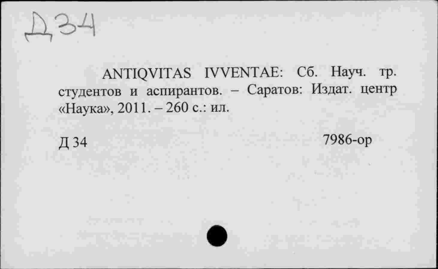 ﻿ANTIQVITAS IVVENTAE: Сб. Науч. тр. студентов и аспирантов. - Саратов: Издат. центр «Наука», 2011. - 260 с.: ил.
Д 34
7986-ор